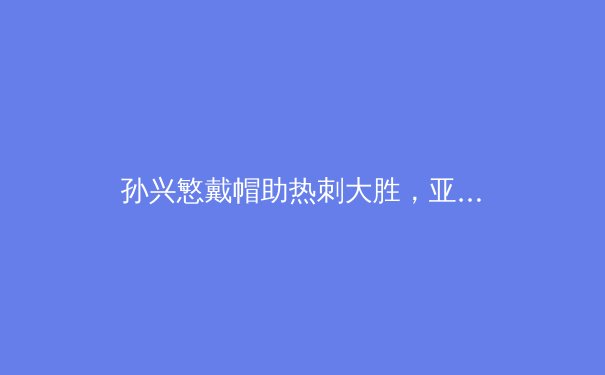 孙兴慜戴帽助热刺大胜，亚洲一哥如何炼成？ - 2