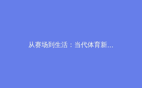 从赛场到生活：当代体育新闻的叙事转向与价值重构