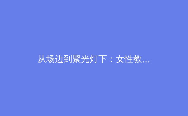 从场边到聚光灯下：女性教练如何重塑现代体育格局 - 3