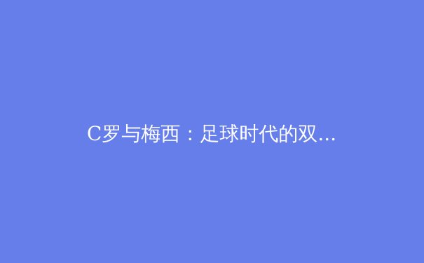 C罗与梅西：足球时代的双雄争霸与未来格局演变 - 4