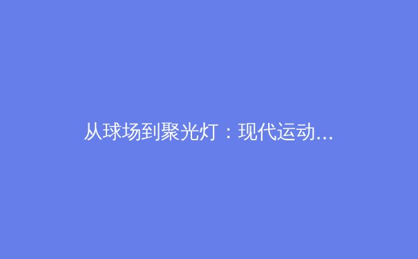 从球场到聚光灯：现代运动员如何重塑个人品牌与商业帝国 - 3