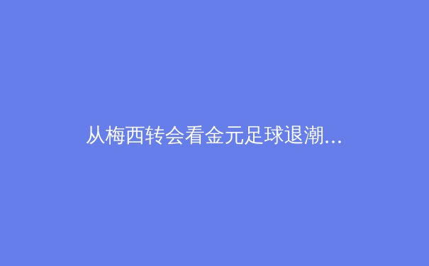从梅西转会看金元足球退潮：现代体育产业的价值回归与反思 - 2