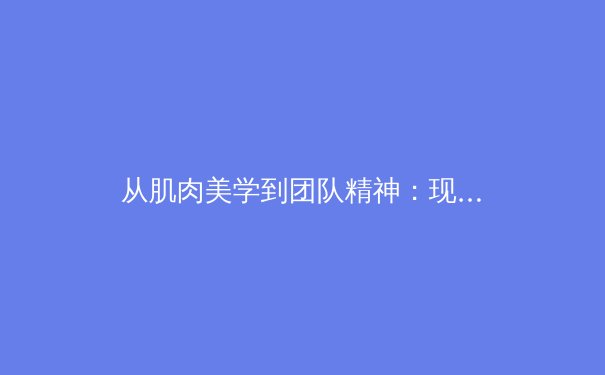 从肌肉美学到团队精神：现代体育的深层魅力与挑战 - 4