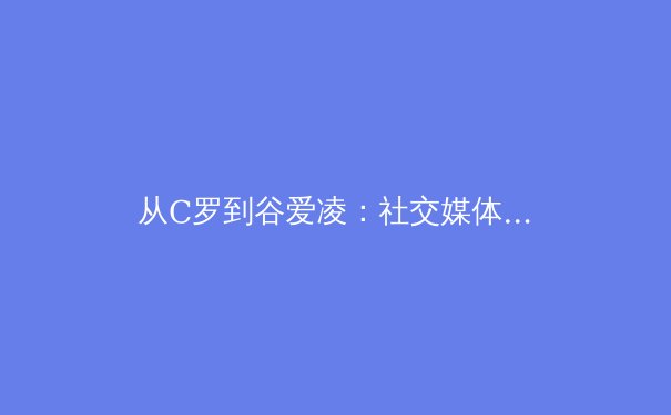 从C罗到谷爱凌：社交媒体时代体育明星商业价值的解构与重构 - 2