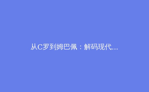 从C罗到姆巴佩：解码现代足球运动员的巅峰周期演变 - 4